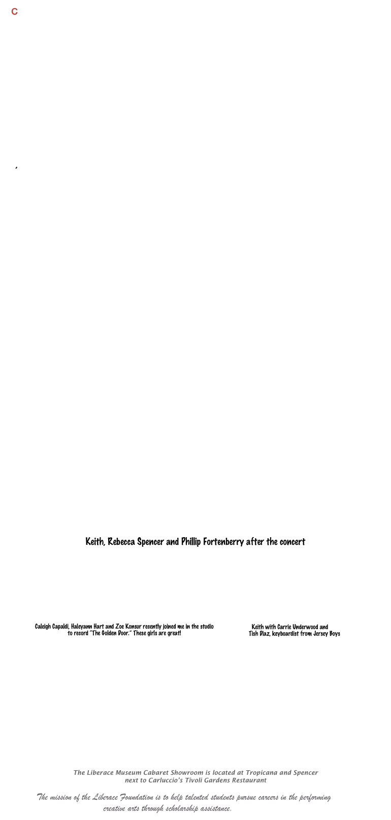 C






     













          
  
  ,   


      



 





























Keith, Rebecca Spencer and Phillip Fortenberry after the concert 







￼￼










 for Current Concert info!

The Liberace Museum Cabaret Showroom is located at Tropicana and Spencer
next to Carluccio’s Tivoli Gardens Restaurant
 
               The mission of the Liberace Foundation is to help talented students pursue careers in the performing 
                                    creative arts through scholarship assistance.    